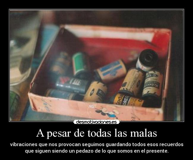 A pesar de todas las malas - vibraciones que nos provocan seguimos guardando todos esos recuerdos
que siguen siendo un pedazo de lo que somos en el presente.