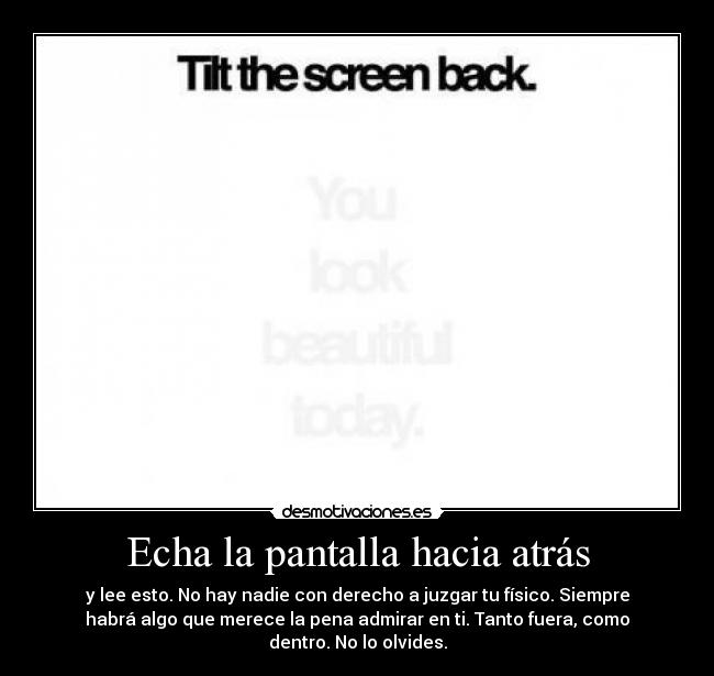 Echa la pantalla hacia atrás - y lee esto. No hay nadie con derecho a juzgar tu físico. Siempre
habrá algo que merece la pena admirar en ti. Tanto fuera, como
dentro. No lo olvides.