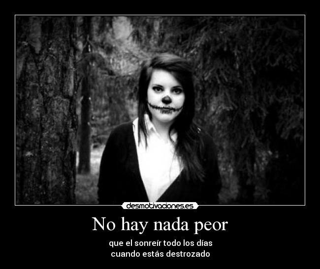 No hay nada peor - que el sonreír todo los días
cuando estás destrozado