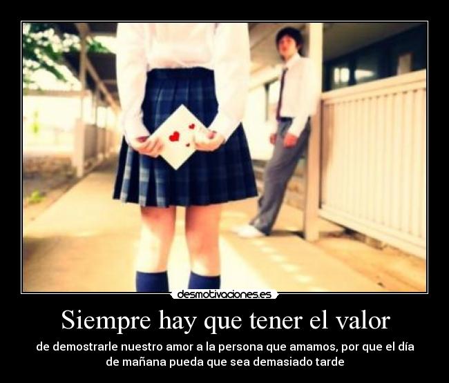 Siempre hay que tener el valor - de demostrarle nuestro amor a la persona que amamos, por que el día
de mañana pueda que sea demasiado tarde