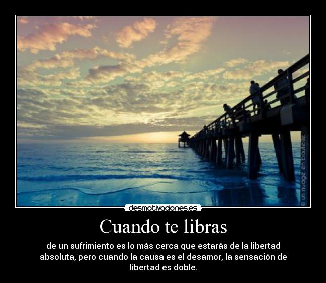 Cuando te libras - de un sufrimiento es lo más cerca que estarás de la libertad
absoluta, pero cuando la causa es el desamor, la sensación de
libertad es doble.
