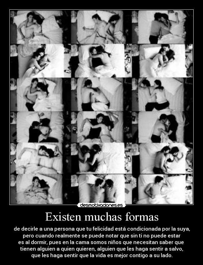 Existen muchas formas - de decirle a una persona que tu felicidad está condicionada por la suya,
pero cuando realmente se puede notar que sin ti no puede estar
es al dormir, pues en la cama somos niños que necesitan saber que 
tienen alguien a quien quieren, alguien que les haga sentir a salvo,
que les haga sentir que la vida es mejor contigo a su lado.