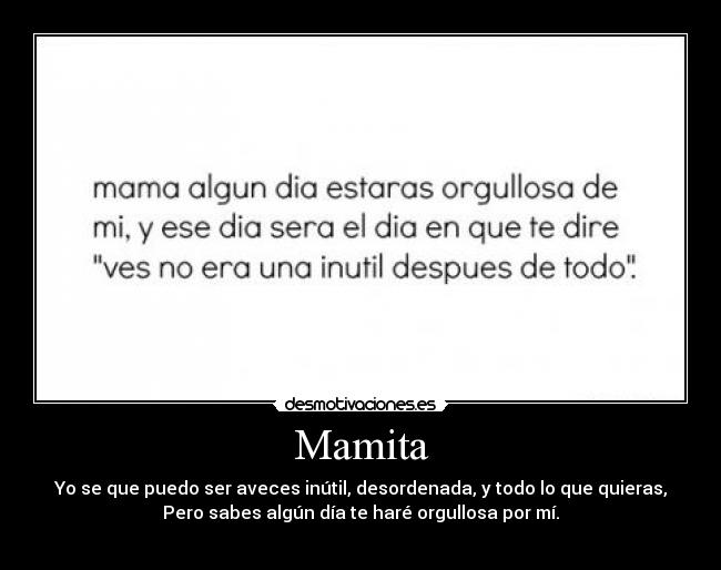 Mamita - Yo se que puedo ser aveces inútil, desordenada, y todo lo que quieras,
Pero sabes algún día te haré orgullosa por mí.
♥