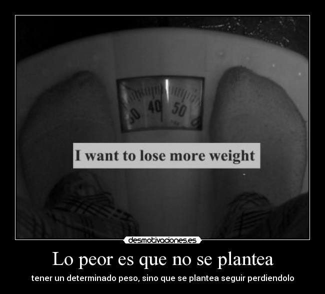 Lo peor es que no se plantea - tener un determinado peso, sino que se plantea seguir perdiendolo
