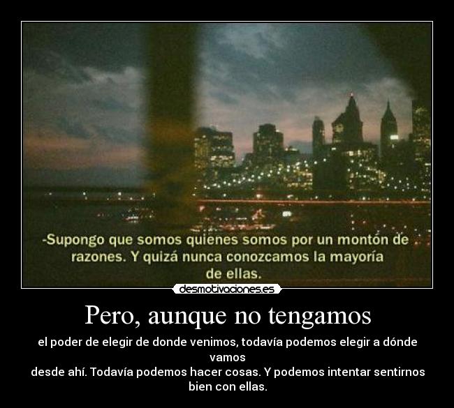 Pero, aunque no tengamos - el poder de elegir de donde venimos, todavía podemos elegir a dónde vamos
desde ahí. Todavía podemos hacer cosas. Y podemos intentar sentirnos
bien con ellas.