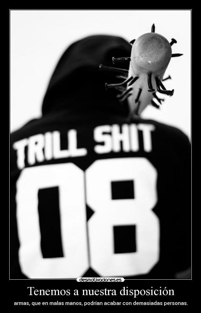 Tenemos a nuestra disposición - armas, que en malas manos, podrían acabar con demasiadas personas.