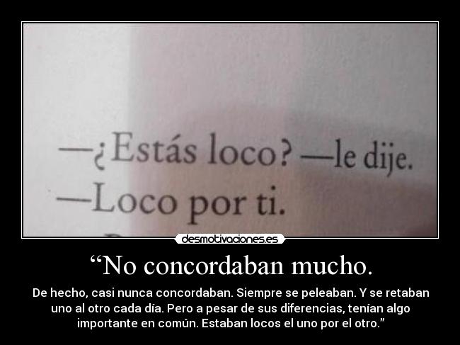 “No concordaban mucho. - De hecho, casi nunca concordaban. Siempre se peleaban. Y se retaban
uno al otro cada día. Pero a pesar de sus diferencias, tenían algo
importante en común. Estaban locos el uno por el otro.”