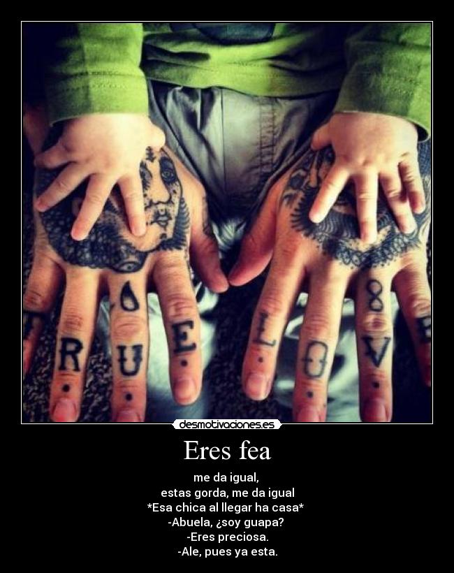 Eres fea - me da igual,
estas gorda, me da igual
*Esa chica al llegar ha casa*
-Abuela, ¿soy guapa?
-Eres preciosa.
-Ale, pues ya esta.