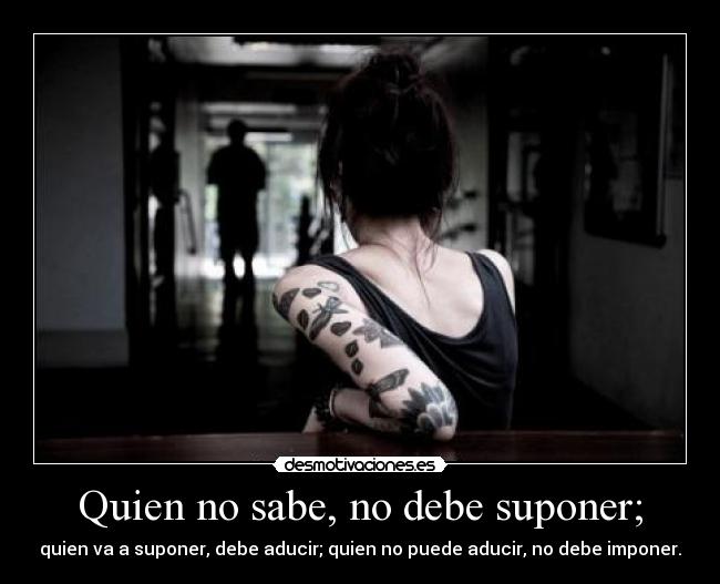 Quien no sabe, no debe suponer; - quien va a suponer, debe aducir; quien no puede aducir, no debe imponer.