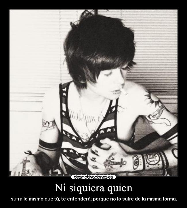 Ni siquiera quien - sufra lo mismo que tú, te entenderá; porque no lo sufre de la misma forma.