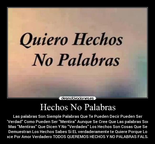 Hechos No Palabras - Las palabras Son Siemple Palabras Que Te Pueden Decir Pueden Ser
Verdad Como Pueden Ser Mentira Aunque Se Cree Que Las palabras Son
Mas Mentiras Que Dicen Y No Verdades Los Hechos Son Cosas Que Se
Demuestran Los Hechos Sabes Si EL verdaderamente te Quiere Porque Lo
Hace Por Amor Verdadero TODOS QUEREMOS HECHOS Y NO PALABRAS FALSAS