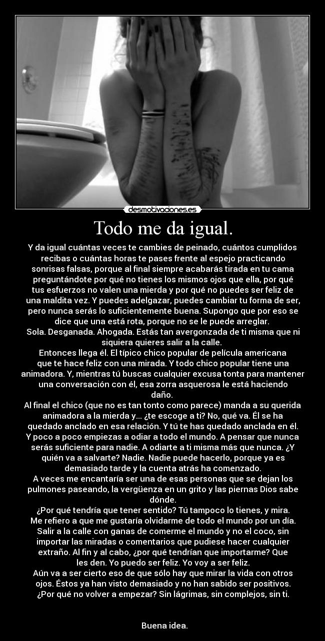 Todo me da igual. - Y da igual cuántas veces te cambies de peinado, cuántos cumplidos
recibas o cuántas horas te pases frente al espejo practicando
sonrisas falsas, porque al final siempre acabarás tirada en tu cama
preguntándote por qué no tienes los mismos ojos que ella, por qué
tus esfuerzos no valen una mierda y por qué no puedes ser feliz de
una maldita vez. Y puedes adelgazar, puedes cambiar tu forma de ser,
pero nunca serás lo suficientemente buena. Supongo que por eso se
dice que una está rota, porque no se le puede arreglar.
Sola. Desganada. Ahogada. Estás tan avergonzada de ti misma que ni
siquiera quieres salir a la calle.
Entonces llega él. El típico chico popular de película americana
que te hace feliz con una mirada. Y todo chico popular tiene una
animadora. Y, mientras tú buscas cualquier excusa tonta para mantener
una conversación con él, esa zorra asquerosa le está haciendo
daño.
Al final el chico (que no es tan tonto como parece) manda a su querida
animadora a la mierda y... ¿te escoge a ti? No, qué va. Él se ha
quedado anclado en esa relación. Y tú te has quedado anclada en él.
Y poco a poco empiezas a odiar a todo el mundo. A pensar que nunca
serás suficiente para nadie. A odiarte a ti misma más que nunca. ¿Y
quién va a salvarte? Nadie. Nadie puede hacerlo, porque ya es
demasiado tarde y la cuenta atrás ha comenzado.
A veces me encantaría ser una de esas personas que se dejan los
pulmones paseando, la vergüenza en un grito y las piernas Dios sabe
dónde.
¿Por qué tendría que tener sentido? Tú tampoco lo tienes, y mira.
Me refiero a que me gustaría olvidarme de todo el mundo por un día.
Salir a la calle con ganas de comerme el mundo y no el coco, sin
importar las miradas o comentarios que pudiese hacer cualquier
extraño. Al fin y al cabo, ¿por qué tendrían que importarme? Que
les den. Yo puedo ser feliz. Yo voy a ser feliz.
Aún va a ser cierto eso de que sólo hay que mirar la vida con otros
ojos. Éstos ya han visto demasiado y no han sabido ser positivos.
¿Por qué no volver a empezar? Sin lágrimas, sin complejos, sin ti.
Buena idea.