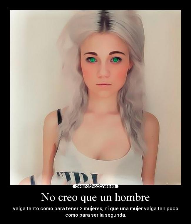 No creo que un hombre - valga tanto como para tener 2 mujeres, ni que una mujer valga tan poco
como para ser la segunda.