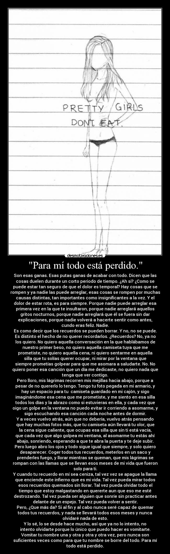 Para mí todo está perdido. - Son esas ganas. Esas putas ganas de acabar con todo. Dicen que las
cosas duelen durante un corto periodo de tiempo. ¿Ah si? ¿Como se
puede estar tan seguro de que el dolor es temporal? Hay cosas que se
rompen y ya nadie las puede arreglar, esas cosas se rompen por muchas
causas distintas, tan importantes como insignificantes a la vez. Y el
dolor de estar rota, es para siempre. Porque nadie puede arreglar esa
primera vez en la que te insultaron, porque nadie arreglará aquellos
gritos nocturnos, porque nadie arreglará que él se fuera sin dar
explicaciones, porque nadie volverá a hacerte sentir como antes,
cundo eras feliz. Nadie.
Es como decir que los recuerdos se pueden borrar. Y no, no se puede.
Es distinto el hecho de no querer recordarlos. ¿Recuerdos? No, ya no
los quiero. No quiero aquella conversación en la que hablábamos de
nuestro primer beso, no quiero aquella camiseta tuya que me
prometiste, no quiero aquella cena, ni quiero sentarme en aquella
silla que tu solías querer ocupar, ni mirar por la ventana que
siempre prometías golpear para que me asomara a saludarte. No. No
quiero poner esa canción que un día me dedicaste, no quiero nada que
tenga que ver contigo.
Pero lloro, mis lágrimas recorren mis mejillas hacia abajo, porque a
pesar de no quererlo lo tengo. Tengo tu foto pegada en mi armario, y
hay un espacio para tu  camiseta guardado en mi cajón, y sigo
imaginándome esa cena que me prometiste, y me siento en esa silla
todos los días y la abrazo como si estuvieras en ella, y cada vez que
oigo un golpe en la ventana no puedo evitar ir corriendo a asomarme, y
sigo escuchando esa canción cada noche antes de dormir.
Y a veces vuelvo atrás, aún que no debería, vuelvo atrás pensando
que hay muchas fotos más, que tu camiseta aún llevará tu olor, que
la cena sigue caliente, que ocupas esa silla que sin ti está vacía,
que cada vez que algo golpea mi ventana, al asomarme tu estás ahí
abajo, sonriendo, esperando a que te abra la puerta y te deje subir.
Pero luego abro los ojos y todo sigue igual que siempre, y solo quiero
desaparecer. Coger todos tus recuerdos, meterlos en un saco y
prenderles fuego, y llorar mientras se queman, que mis lágrimas se
rompan con las llamas que se llevan esos meses de mi vida que fueron
solo para ti.
Y cuando tu recuerdo en mí sea ceniza, tal vez vez se apague la llama
que enciende este infierno que es mi vida. Tal vez pueda mirar todos
esos recuerdos quemados sin llorar. Tal vez pueda olvidar todo el
tiempo que estoy malgastando en quererte aun que eso me esté
destrozando. Tal vez pueda ser alguien que sonríe sin practicar antes
delante de un espejo. Tal vez pueda volver a sentir.
Pero, ¿Que más da? Si al fin y al cabo nunca seré capaz de quemar
todos tus recuerdos, y nada se llevará todos esos meses y nunca
olvidaré nada de esto.
Y lo sé, lo se desde hace mucho, así que ya no lo intento, no
intento olvidarte porque lo único que puedo hacer es vomitarte.
Vomitar tu nombre una y otra y otra y otra vez, pero nunca son
suficientes veces como para que tu nombre se borre del todo. Para mí
todo está perdido.