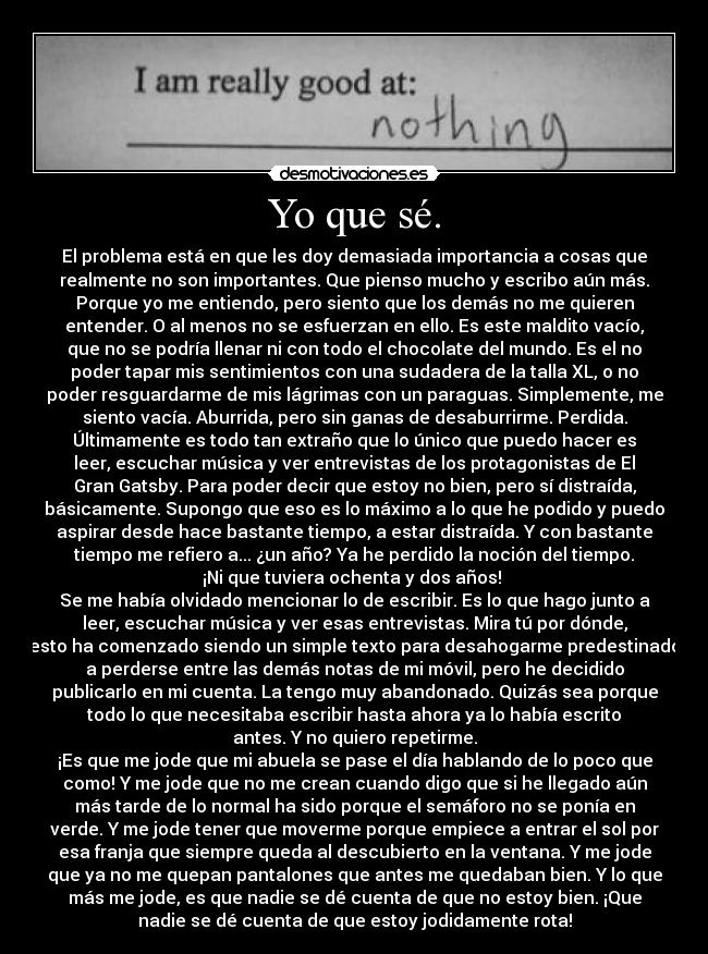 Yo que sé. - El problema está en que les doy demasiada importancia a cosas que
realmente no son importantes. Que pienso mucho y escribo aún más.
Porque yo me entiendo, pero siento que los demás no me quieren
entender. O al menos no se esfuerzan en ello. Es este maldito vacío,
que no se podría llenar ni con todo el chocolate del mundo. Es el no
poder tapar mis sentimientos con una sudadera de la talla XL, o no
poder resguardarme de mis lágrimas con un paraguas. Simplemente, me
siento vacía. Aburrida, pero sin ganas de desaburrirme. Perdida.
Últimamente es todo tan extraño que lo único que puedo hacer es
leer, escuchar música y ver entrevistas de los protagonistas de El
Gran Gatsby. Para poder decir que estoy no bien, pero sí distraída,
básicamente. Supongo que eso es lo máximo a lo que he podido y puedo
aspirar desde hace bastante tiempo, a estar distraída. Y con bastante
tiempo me refiero a... ¿un año? Ya he perdido la noción del tiempo.
¡Ni que tuviera ochenta y dos años!
Se me había olvidado mencionar lo de escribir. Es lo que hago junto a
leer, escuchar música y ver esas entrevistas. Mira tú por dónde,
esto ha comenzado siendo un simple texto para desahogarme predestinado
a perderse entre las demás notas de mi móvil, pero he decidido
publicarlo en mi cuenta. La tengo muy abandonado. Quizás sea porque
todo lo que necesitaba escribir hasta ahora ya lo había escrito
antes. Y no quiero repetirme.
¡Es que me jode que mi abuela se pase el día hablando de lo poco que
como! Y me jode que no me crean cuando digo que si he llegado aún
más tarde de lo normal ha sido porque el semáforo no se ponía en
verde. Y me jode tener que moverme porque empiece a entrar el sol por
esa franja que siempre queda al descubierto en la ventana. Y me jode
que ya no me quepan pantalones que antes me quedaban bien. Y lo que
más me jode, es que nadie se dé cuenta de que no estoy bien. ¡Que
nadie se dé cuenta de que estoy jodidamente rota!