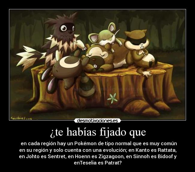 ¿te habías fijado que - en cada región hay un Pokémon de tipo normal que es muy común
en su región y solo cuenta con una evolución; en Kanto es Rattata,
en Johto es Sentret, en Hoenn es Zigzagoon, en Sinnoh es Bidoof y
enTeselia es Patrat?