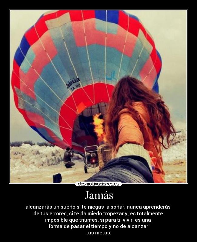 Jamás - alcanzarás un sueño si te niegas  a soñar, nunca aprenderás 
de tus errores, si te da miedo tropezar y, es totalmente 
imposible que triunfes, si para ti, vivir, es una 
forma de pasar el tiempo y no de alcanzar
tus metas.