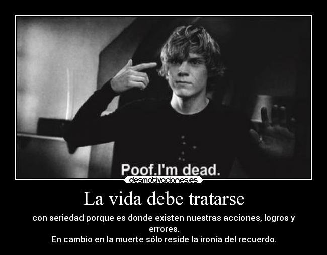 La vida debe tratarse - con seriedad porque es donde existen nuestras acciones, logros y errores.
En cambio en la muerte sólo reside la ironía del recuerdo.