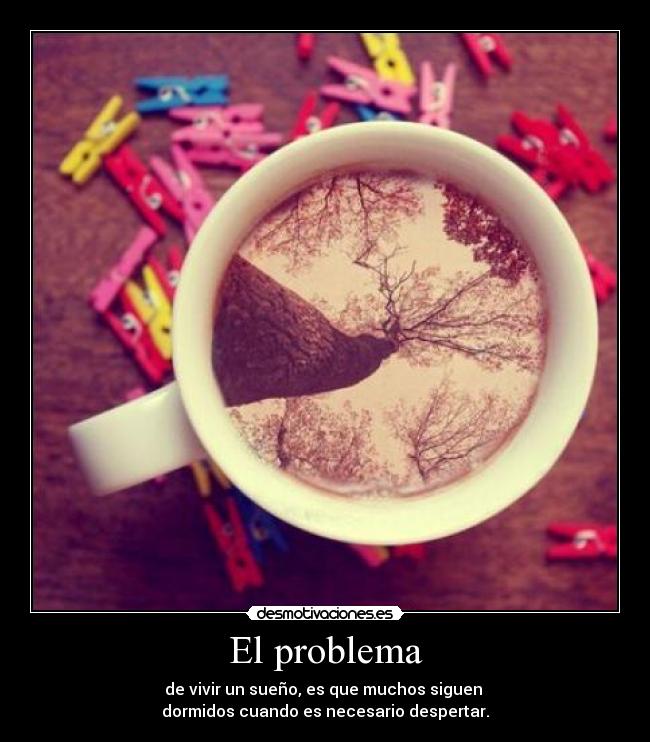 El problema - de vivir un sueño, es que muchos siguen 
dormidos cuando es necesario despertar.