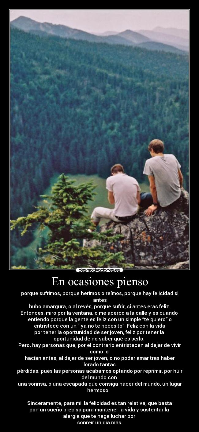 En ocasiones pienso - porque sufrimos, porque herimos o reímos, porque hay felicidad si
antes
 hubo amargura, o al revés, porque sufrir, si antes eras feliz. 
Entonces, miro por la ventana, o me acerco a la calle y es cuando 
entiendo porque la gente es feliz con un simple “te quiero” o
 entristece con un “ ya no te necesito”  Feliz con la vida 
por tener la oportunidad de ser joven, feliz por tener la 
oportunidad de no saber qué es serlo. 
Pero, hay personas que, por el contrario entristecen al dejar de vivir
como lo 
hacían antes, al dejar de ser joven, o no poder amar tras haber
llorado tantas 
pérdidas, pues las personas acabamos optando por reprimir, por huir
del mundo con 
una sonrisa, o una escapada que consiga hacer del mundo, un lugar
hermoso.  

 Sinceramente, para mi  la felicidad es tan relativa, que basta 
con un sueño preciso para mantener la vida y sustentar la 
alergia que te haga luchar por 
sonreír un día más.