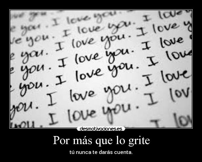 Por más que lo grite - tú nunca te darás cuenta.