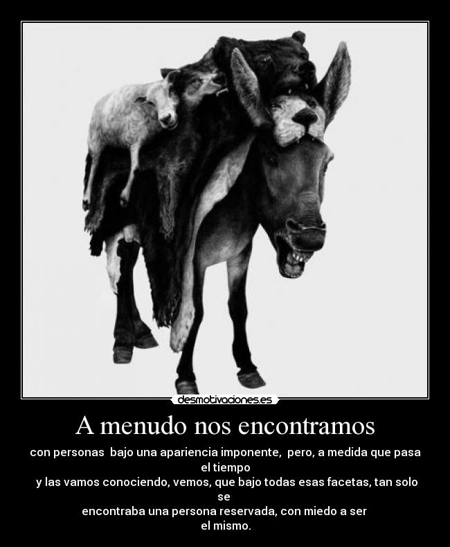 A menudo nos encontramos - con personas  bajo una apariencia imponente,  pero, a medida que pasa el tiempo
 y las vamos conociendo, vemos, que bajo todas esas facetas, tan solo se 
encontraba una persona reservada, con miedo a ser 
el mismo.