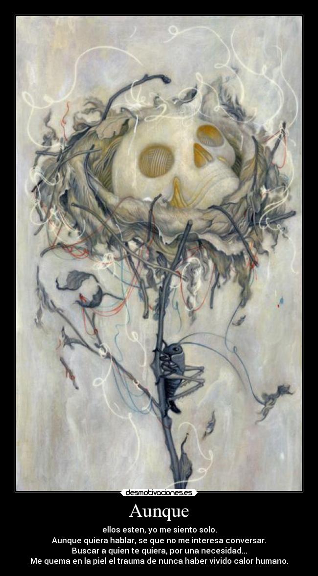 Aunque - ellos esten, yo me siento solo.
Aunque quiera hablar, se que no me interesa conversar.
Buscar a quien te quiera, por una necesidad...
Me quema en la piel el trauma de nunca haber vivido calor humano.