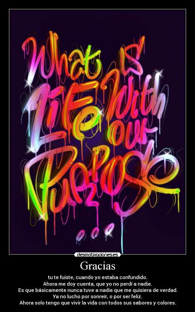 Gracias - tu te fuiste, cuando yo estaba confundido.
Ahora me doy cuenta, que yo no perdí a nadie.
Es que básicamente nunca tuve a nadie que me quisiera de verdad.
Ya no lucho por sonreír, o por ser feliz.
Ahora solo tengo que vivir la vida con todos sus sabores y colores.