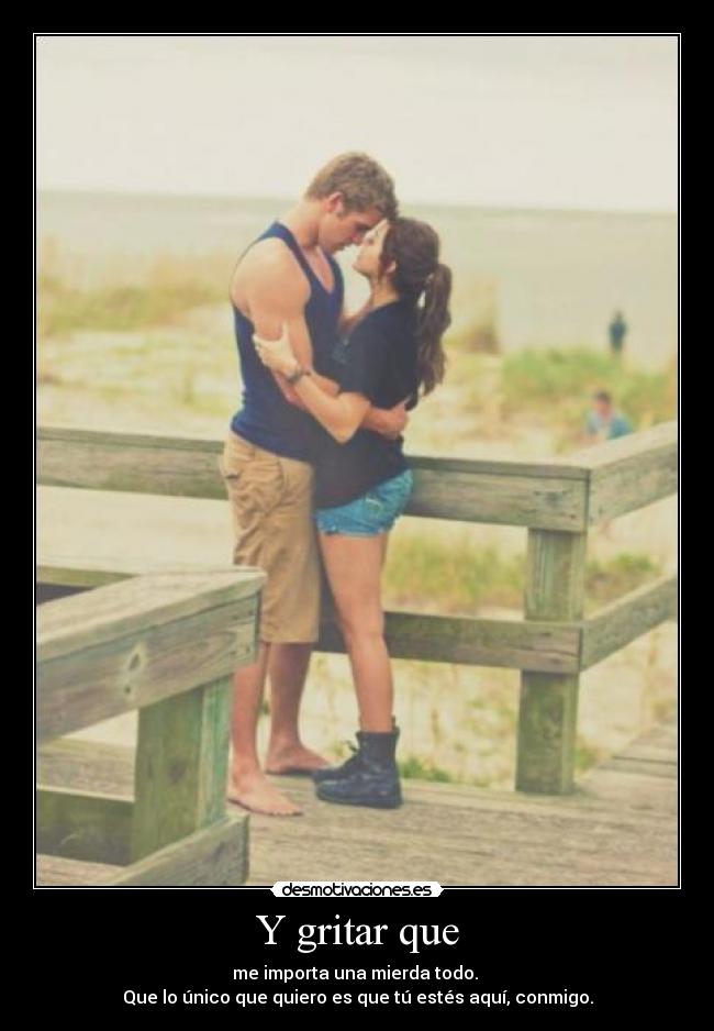 Y gritar que - me importa una mierda todo.
Que lo único que quiero es que tú estés aquí, conmigo.