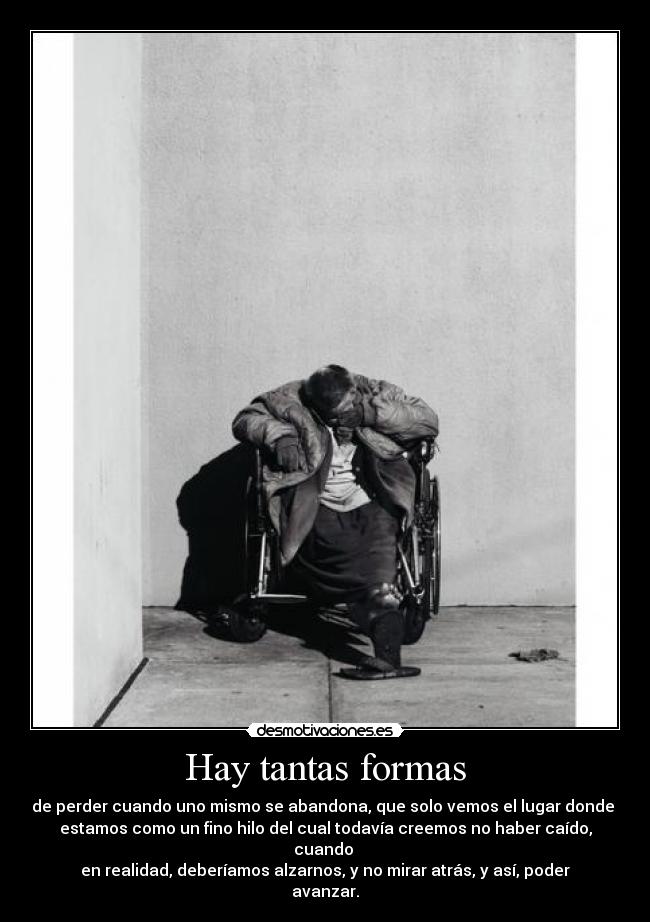 Hay tantas formas - de perder cuando uno mismo se abandona, que solo vemos el lugar donde 
estamos como un fino hilo del cual todavía creemos no haber caído, cuando 
en realidad, deberíamos alzarnos, y no mirar atrás, y así, poder avanzar.