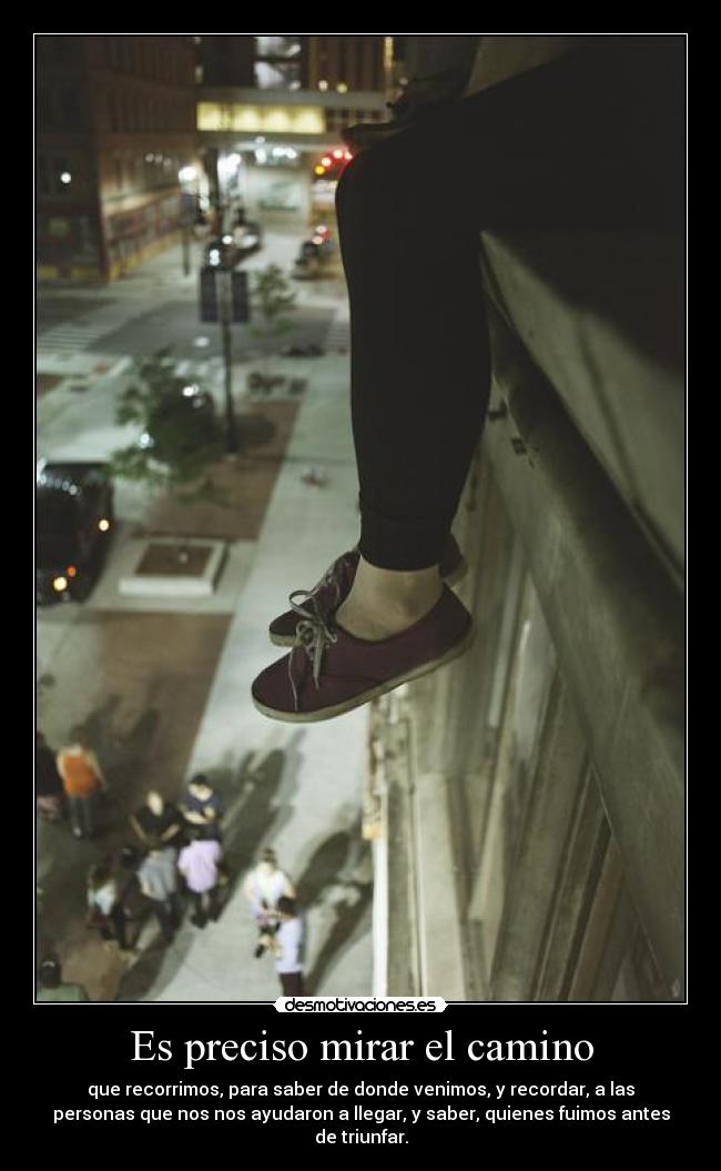 Es preciso mirar el camino - que recorrimos, para saber de donde venimos, y recordar, a las
personas que nos nos ayudaron a llegar, y saber, quienes fuimos antes
de triunfar.