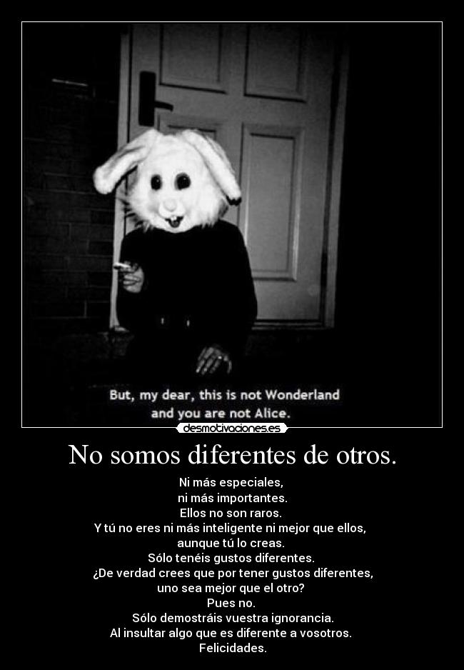 No somos diferentes de otros. - Ni más especiales,
ni más importantes.
Ellos no son raros.
Y tú no eres ni más inteligente ni mejor que ellos,
aunque tú lo creas.
Sólo tenéis gustos diferentes.
¿De verdad crees que por tener gustos diferentes,
uno sea mejor que el otro?
Pues no.
Sólo demostráis vuestra ignorancia.
Al insultar algo que es diferente a vosotros.
Felicidades.