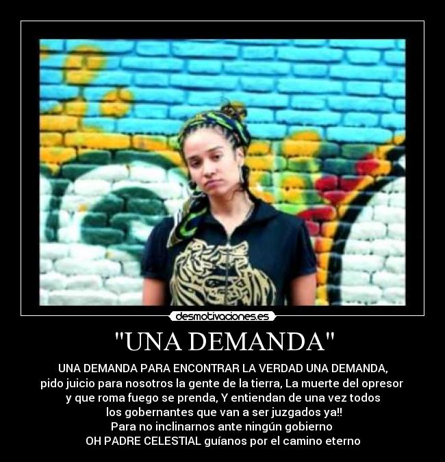 UNA DEMANDA - UNA DEMANDA PARA ENCONTRAR LA VERDAD UNA DEMANDA,
pido juicio para nosotros la gente de la tierra, La muerte del opresor
y que roma fuego se prenda, Y entiendan de una vez todos
los gobernantes que van a ser juzgados ya!!
Para no inclinarnos ante ningún gobierno
OH PADRE CELESTIAL guíanos por el camino eterno