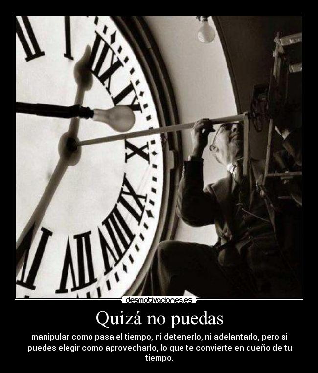 Quizá no puedas - manipular como pasa el tiempo, ni detenerlo, ni adelantarlo, pero si
puedes elegir como aprovecharlo, lo que te convierte en dueño de tu
tiempo.