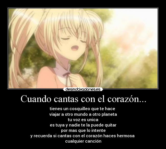 Cuando cantas con el corazón... - tienes un cosquilleo que te hace
viajar a otro mundo a otro planeta
tu voz es unica
es tuya y nadie te la puede quitar
por mas que lo intente
y recuerda si cantas con el corazón haces hermosa
cualquier canción