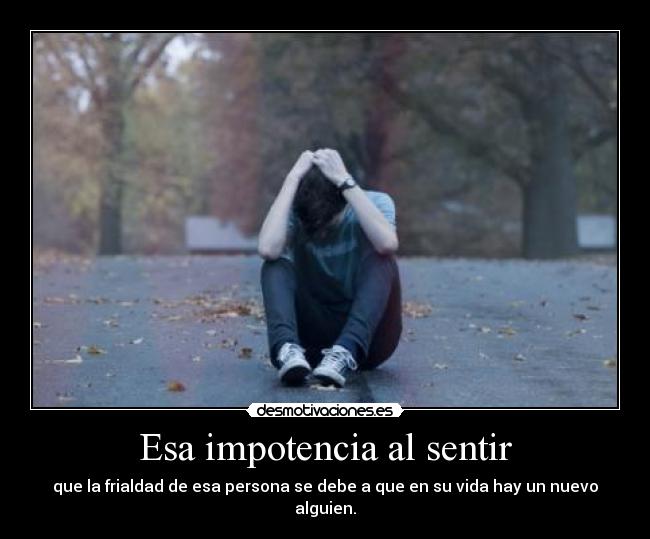 Esa impotencia al sentir - que la frialdad de esa persona se debe a que en su vida hay un nuevo alguien.