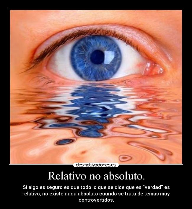 Relativo no absoluto. - Si algo es seguro es que todo lo que se dice que es verdad es
relativo, no existe nada absoluto cuando se trata de temas muy
controvertidos.