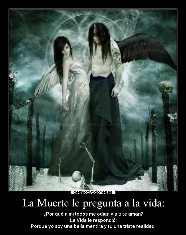 La Muerte le pregunta a la vida: - ¿Por qué a mi todos me odian y a ti te aman?
La Vida le respondió:
Porque yo soy una bella mentira y tu una triste realidad.