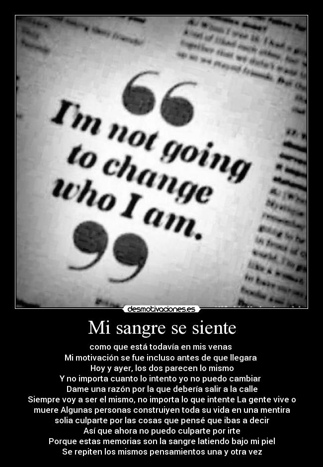 Mi sangre se siente - como que está todavía en mis venas
Mi motivación se fue incluso antes de que llegara
Hoy y ayer, los dos parecen lo mismo
Y no importa cuanto lo intento yo no puedo cambiar
Dame una razón por la que debería salir a la calle
Siempre voy a ser el mismo, no importa lo que intente La gente vive o
muere Algunas personas construiyen toda su vida en una mentira
solia culparte por las cosas que pensé que ibas a decir
Así que ahora no puedo culparte por irte
Porque estas memorias son la sangre latiendo bajo mi piel
Se repiten los mismos pensamientos una y otra vez