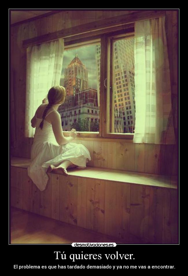 Tú quieres volver. - El problema es que has tardado demasiado y ya no me vas a encontrar.
