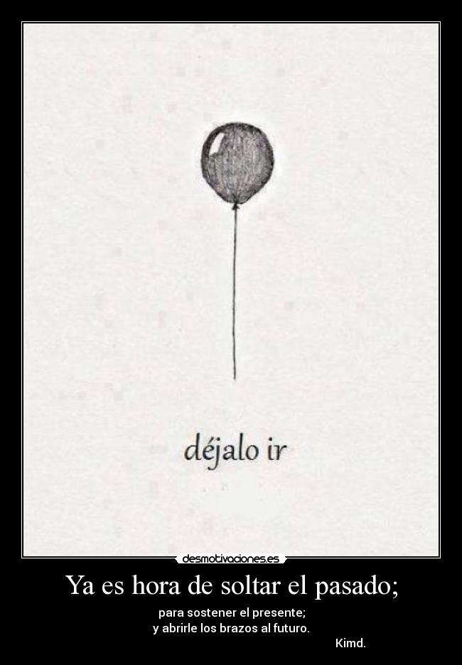 Ya es hora de soltar el pasado; - para sostener el presente;
y abrirle los brazos al futuro.
Kimd.