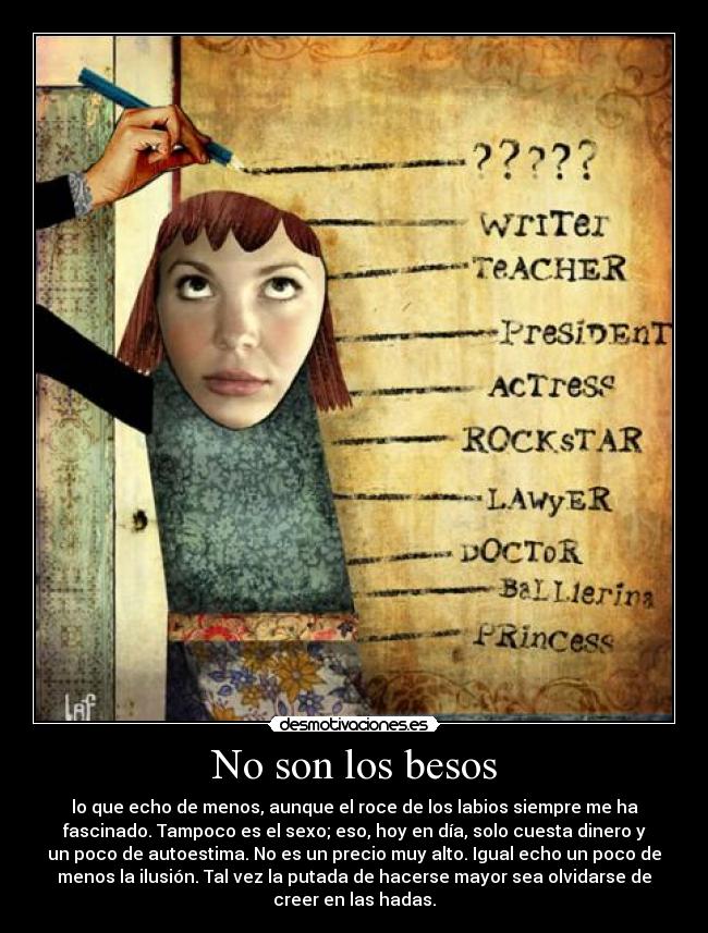 No son los besos - lo que echo de menos, aunque el roce de los labios siempre me ha
fascinado. Tampoco es el sexo; eso, hoy en día, solo cuesta dinero y
un poco de autoestima. No es un precio muy alto. Igual echo un poco de
menos la ilusión. Tal vez la putada de hacerse mayor sea olvidarse de
creer en las hadas.