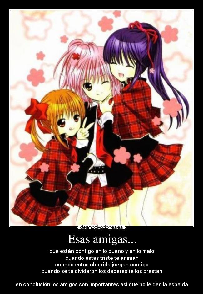 Esas amigas... - que están contigo en lo bueno y en lo malo
cuando estas triste te animan
cuando estas aburrida juegan contigo
cuando se te olvidaron los deberes te los prestan
en conclusión:los amigos son importantes asi que no le des la espalda