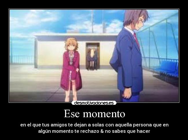 Ese momento - en el que tus amigos te dejan a solas con aquella persona que en
algún momento te rechazo & no sabes que hacer
