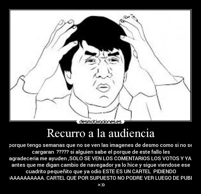 Recurro a la audiencia - porque tengo semanas que no se ven las imagenes de desmo como si no se
cargaran ????? si alguien sabe el porque de este fallo les
agradeceria me ayuden ,SOLO SE VEN LOS COMENTARIOS LOS VOTOS Y YA
antes que me digan cambio de navegador ya lo hice y sigue viendose ese
cuadrito pequeñito que ya odio ESTE ES UN CARTEL PIDIENDO
AYUDAAAAAAAAAA. CARTEL QUE POR SUPUESTO NO PODRE VER LUEGO DE PUBLICAR
>:o