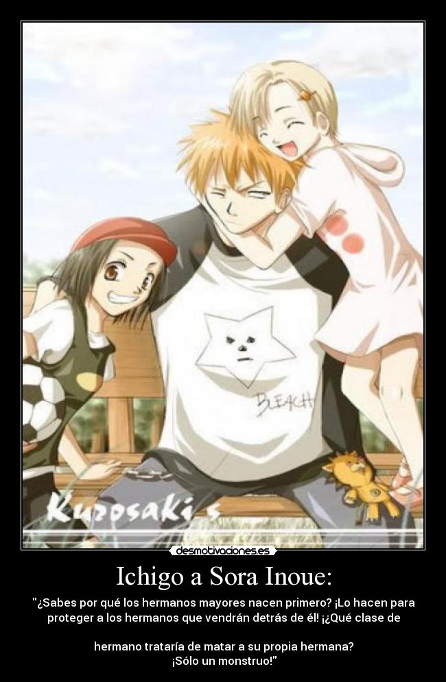 Ichigo a Sora Inoue: - ¿Sabes por qué los hermanos mayores nacen primero? ¡Lo hacen para
proteger a los hermanos que vendrán detrás de él! ¡¿Qué clase de
hermano trataría de matar a su propia hermana?
¡Sólo un monstruo!