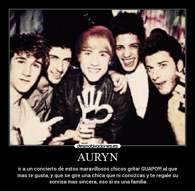 AURYN - ir a un concierto de estos maravillosos chicos gritar GUAPO!!! al que
mas te gusta, y que se gire una chica que ni conozcas y te regale su
sonrisa mas sincera, eso si es una familia