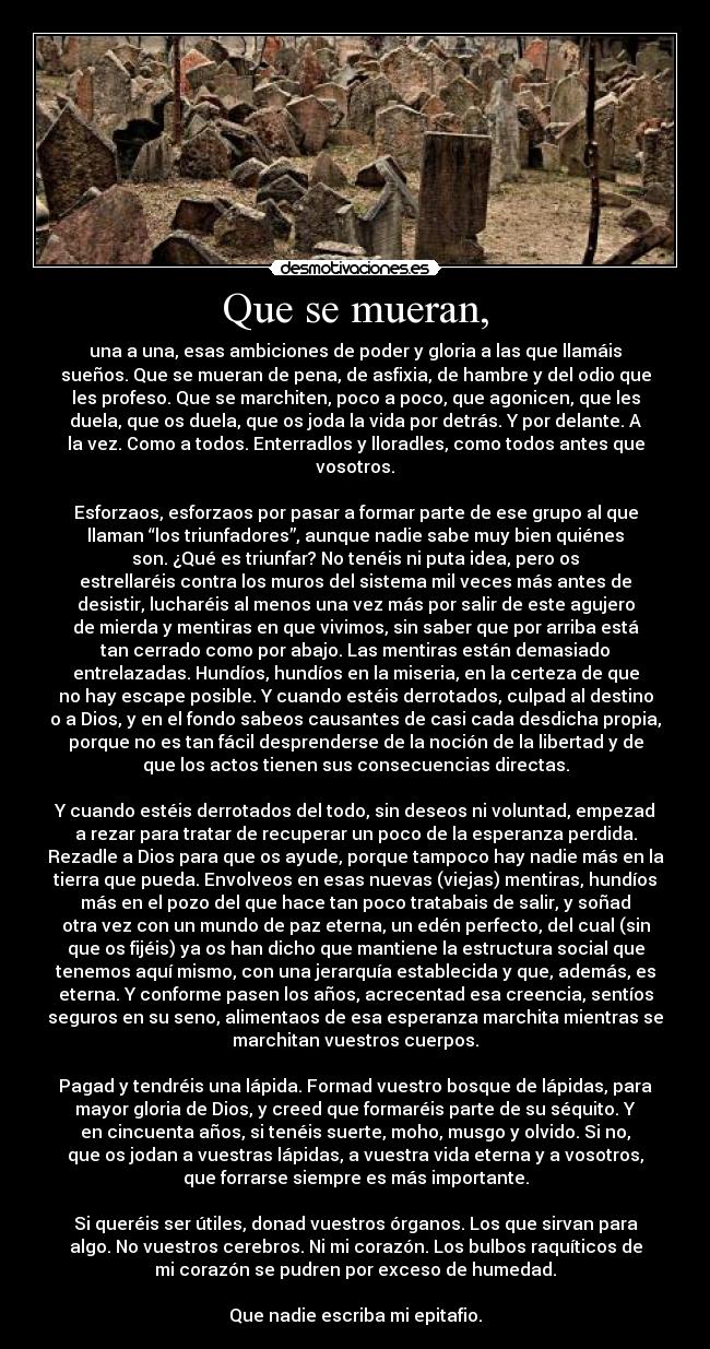 Que se mueran, - una a una, esas ambiciones de poder y gloria a las que llamáis
sueños. Que se mueran de pena, de asfixia, de hambre y del odio que
les profeso. Que se marchiten, poco a poco, que agonicen, que les
duela, que os duela, que os joda la vida por detrás. Y por delante. A
la vez. Como a todos. Enterradlos y lloradles, como todos antes que
vosotros.

Esforzaos, esforzaos por pasar a formar parte de ese grupo al que
llaman “los triunfadores”, aunque nadie sabe muy bien quiénes
son. ¿Qué es triunfar? No tenéis ni puta idea, pero os
estrellaréis contra los muros del sistema mil veces más antes de
desistir, lucharéis al menos una vez más por salir de este agujero
de mierda y mentiras en que vivimos, sin saber que por arriba está
tan cerrado como por abajo. Las mentiras están demasiado
entrelazadas. Hundíos, hundíos en la miseria, en la certeza de que
no hay escape posible. Y cuando estéis derrotados, culpad al destino
o a Dios, y en el fondo sabeos causantes de casi cada desdicha propia,
porque no es tan fácil desprenderse de la noción de la libertad y de
que los actos tienen sus consecuencias directas.

Y cuando estéis derrotados del todo, sin deseos ni voluntad, empezad
a rezar para tratar de recuperar un poco de la esperanza perdida.
Rezadle a Dios para que os ayude, porque tampoco hay nadie más en la
tierra que pueda. Envolveos en esas nuevas (viejas) mentiras, hundíos
más en el pozo del que hace tan poco tratabais de salir, y soñad
otra vez con un mundo de paz eterna, un edén perfecto, del cual (sin
que os fijéis) ya os han dicho que mantiene la estructura social que
tenemos aquí mismo, con una jerarquía establecida y que, además, es
eterna. Y conforme pasen los años, acrecentad esa creencia, sentíos
seguros en su seno, alimentaos de esa esperanza marchita mientras se
marchitan vuestros cuerpos.

Pagad y tendréis una lápida. Formad vuestro bosque de lápidas, para
mayor gloria de Dios, y creed que formaréis parte de su séquito. Y
en cincuenta años, si tenéis suerte, moho, musgo y olvido. Si no,
que os jodan a vuestras lápidas, a vuestra vida eterna y a vosotros,
que forrarse siempre es más importante.

Si queréis ser útiles, donad vuestros órganos. Los que sirvan para
algo. No vuestros cerebros. Ni mi corazón. Los bulbos raquíticos de
mi corazón se pudren por exceso de humedad.

Que nadie escriba mi epitafio.