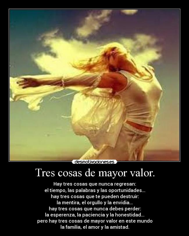 Tres cosas de mayor valor. - Hay tres cosas que nunca regresan:
el tiempo, las palabras y las oportunidades...
hay tres cosas que te pueden destruir:
la mentira, el orgullo y la envidia...
hay tres cosas que nunca debes perder:
la esperenza, la paciencia y la honestidad...
pero hay tres cosas de mayor valor en este mundo
la familia, el amor y la amistad.