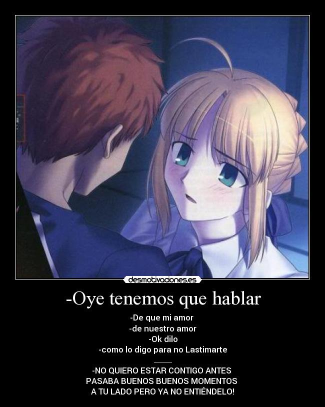-Oye tenemos que hablar - -De que mi amor
-de nuestro amor
-Ok dilo
-como lo digo para no Lastimarte
.........
-NO QUIERO ESTAR CONTIGO ANTES
PASABA BUENOS BUENOS MOMENTOS
A TU LADO PERO YA NO ENTIÉNDELO!